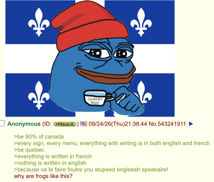 Québec libre! хи Anonymous (ID: +KtsuoJL >be 90% of canada 09/24/26(Thu)21:38:44 No.543241911 >every sign, every menu, everything with writing is in both english and french >be quebec >everything is written in french >nothing is written in english >because va te faire foutre you stupeed engleesh speakaire! why are frogs like this?