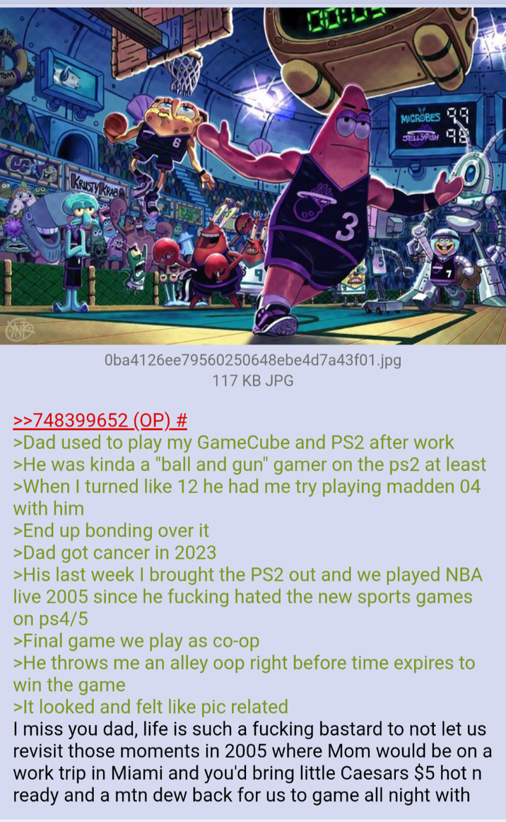 IN TOM DO KRUSTY KRAB 3 MICROBES JELLYFISH Oba4126ee79560250648ebe4d7a43f01.jpg >>748399652 (OP) # 117 KB JPG >Dad used to play my GameCube and PS2 after work >He was kinda a "ball and gun" gamer on the ps2 at least >When I turned like 12 he had me try playing madden 04 with him >End up bonding over it >Dad got cancer in 2023 >His last week I brought the PS2 out and we played NBA live 2005 since he f------ hated the new sports games on ps4/5 >Final game we play as co-op >He throws me an alley oop right before time expires to win the game >It looked and felt like pic related I miss you dad, life is such a f------ bastard to not let us revisit those moments in 2005 where Mom would be on a work trip in Miami and you'd bring little Caesars $5 hot n ready and a mtn dew back for us to game all night with