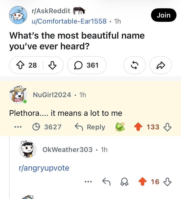 r/AskReddit u/Comfortable-Ear1558 • 1h What's the most beautiful name you've ever heard? ↑ 28 B ☐ 361 NuGirl2024 • 1h Plethora.... it means a lot to me +3627 ← Reply OkWeather303 • 1h . r/angryupvote Join R 65 133 16