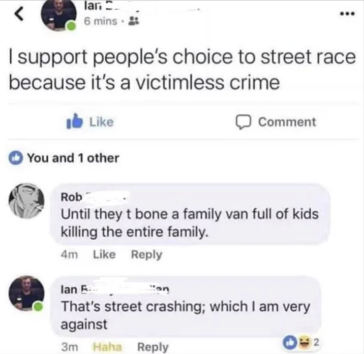 lan 6 mins I support people's choice to street race because it's a victimless crime Like You and 1 other BO ☐ Comment Rob Until they t bone a family van full of kids killing the entire family. 4m Like Reply lan E... That's street crashing; which I am very against 3m Haha Reply 2