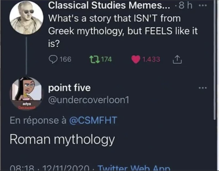 adya Deceased Classical Studies Memes... .8 h What's a story that ISN'T from Greek mythology, but FEELS like it is? 166 17174 point five @undercoverloon1 En réponse à @CSMFHT Roman mythology 1.433 ↑ 08:18 · 12/11/2020 · Twitter Web Ann 800
