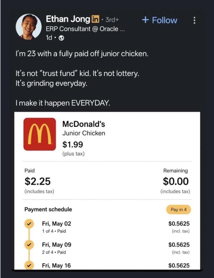 Ethan Jong in⚫ 3rd+ + Follow ERP Consultant @ Oracle... 1d-> I'm 23 with a fully paid off junior chicken. It's not "trust fund" kid. It's not lottery. It's grinding everyday. I make it happen EVERYDAY. M McDonald's Junior Chicken $1.99 (plus tax) Paid $2.25 (includes tax) Payment schedule Fri, May 02 1 of 4 - Paid Fri, May 09 2 of 4 Paid Fri, May 16 Remaining $0.00 (includes tax) Pay in 4 $0.5625 (incl. tax) $0.5625 (incl. tax) $0.5625