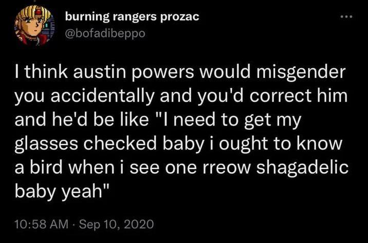 burning rangers prozac @bofadibeppo I think austin powers would misgender you accidentally and you'd correct him and he'd be like "I need to get my glasses checked baby i ought to know a bird when i see one rreow shagadelic baby yeah" 10:58 AM · Sep 10, 2020