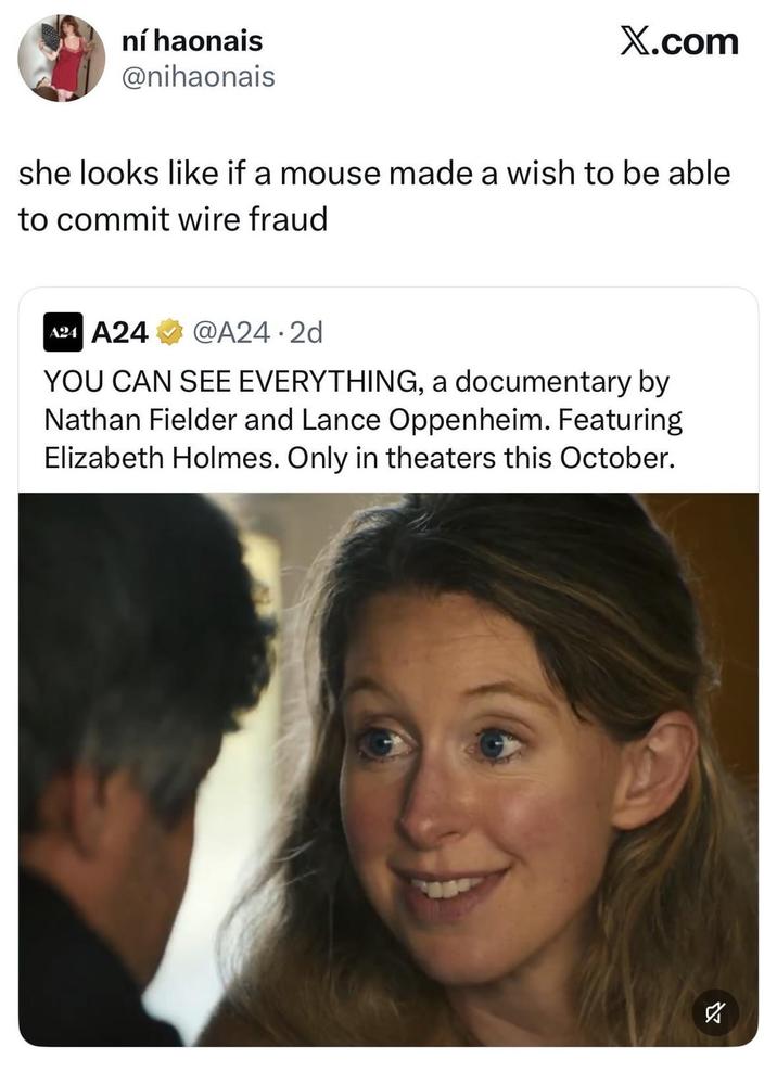 ní haonais @nihaonais X.com she looks like if a mouse made a wish to be able to commit wire fraud A24 A24 @A24.2d YOU CAN SEE EVERYTHING, a documentary by Nathan Fielder and Lance Oppenheim. Featuring Elizabeth Holmes. Only in theaters this October. ☑