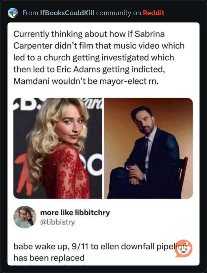 From IfBooks Could Kill community on Reddit Currently thinking about how if Sabrina Carpenter didn't film that music video which led to a church getting investigated which then led to Eric Adams getting indicted, Mamdani wouldn't be mayor-elect rn. D more like libbitchry @libbistry babe wake up, 9/11 to ellen downfall pipeline has been replaced