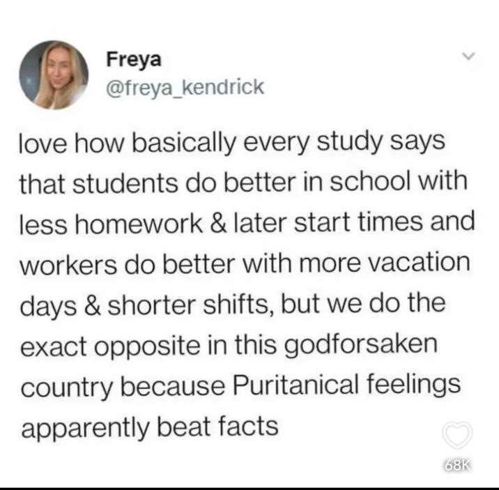 Freya @freya_kendrick love how basically every study says that students do better in school with less homework & later start times and workers do better with more vacation days & shorter shifts, but we do the exact opposite in this godforsaken country because Puritanical feelings apparently beat facts 68K