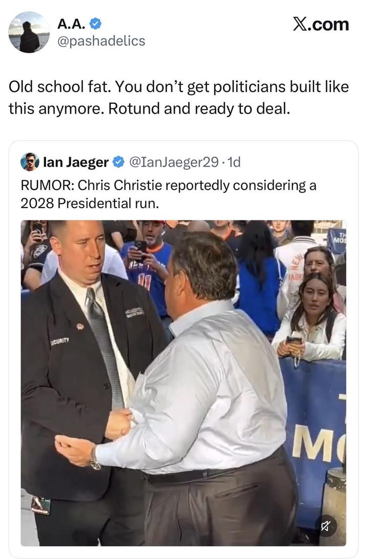 A.A. X.com @pashadelics Old school fat. You don't get politicians built like this anymore. Rotund and ready to deal. lan Jaeger @IanJaeger29.1d RUMOR: Chris Christie reportedly considering a 2028 Presidential run. SECURITY JASK 11 M TH MOS