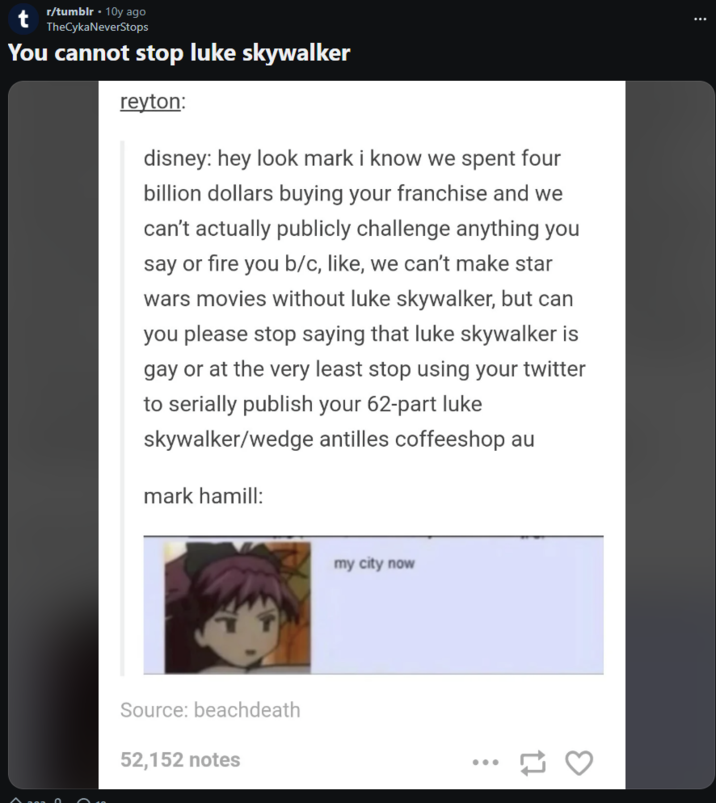 r/tumblr • 10y ago TheCykaNeverStops You cannot stop luke skywalker reyton: disney: hey look mark i know we spent four billion dollars buying your franchise and we can't actually publicly challenge anything you say or fire you b/c, like, we can't make star wars movies without luke skywalker, but can you please stop saying that luke skywalker is gay or at the very least stop using your twitter to serially publish your 62-part luke skywalker/wedge antilles coffeeshop au mark hamill: A Source: beachdeath 52,152 notes my city now ... 17