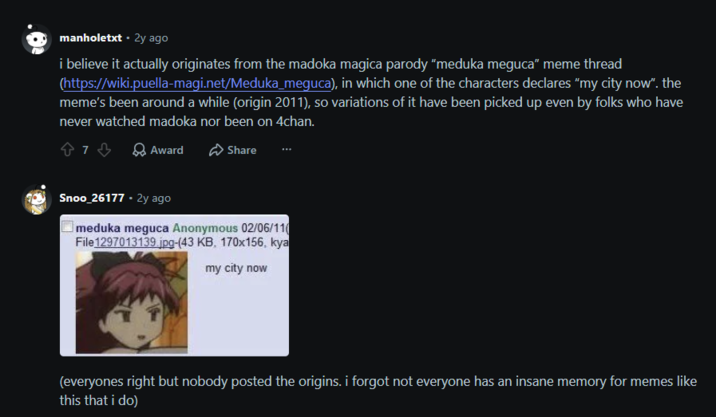 manholetxt. 2y ago i believe it actually originates from the madoka magica parody "meduka meguca" meme thread (https://wiki.puella-magi.net/Meduka_meguca), in which one of the characters declares "my city now". the meme's been around a while (origin 2011), so variations of it have been picked up even by folks who have never watched madoka nor been on 4chan. 873 Award Share Snoo_26177.2y ago meduka meguca Anonymous 02/06/11 File 1297013139.jpg-(43 KB, 170x156, kya my city now (everyones right but nobody posted the origins. i forgot not everyone has an insane memory for memes like this that i do)