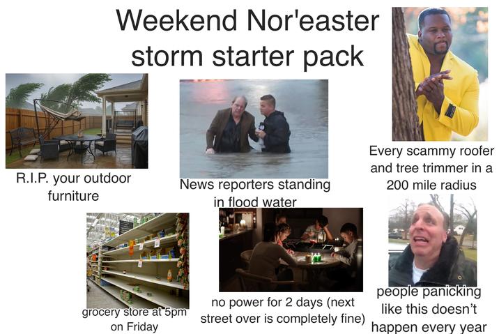 Weekend Nor'easter storm starter pack R.I.P. your outdoor furniture News reporters standing in flood water Every scammy roofer and tree trimmer in a 200 mile radius Naranjadas Nectares Agua embotellada 54 Agua sab 090 grocery store at 5pm on Friday no power for 2 days (next street over is completely fine) people panicking like this doesn't happen every year