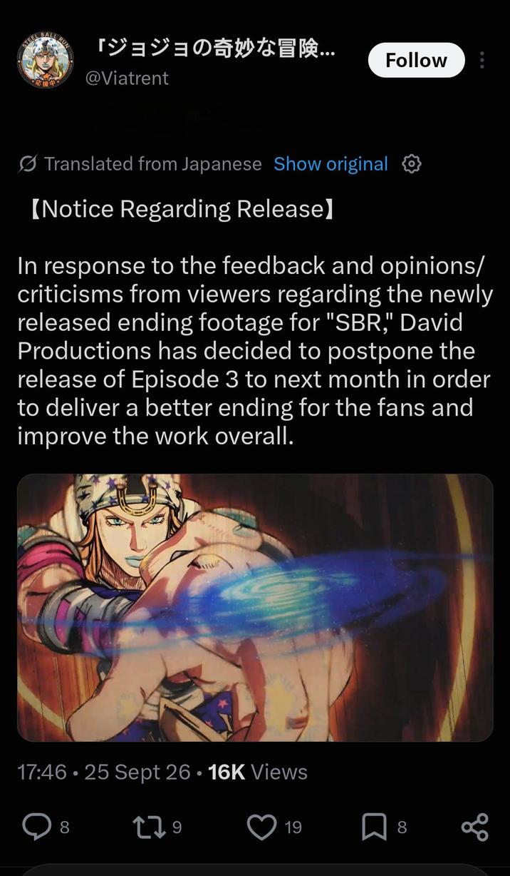 STEEL LRUN BALL 「ジョジョの奇妙な冒険... @Viatrent Follow Translated from Japanese Show original [Notice Regarding Release] In response to the feedback and opinions/ criticisms from viewers regarding the newly released ending footage for "SBR," David Productions has decided to postpone the release of Episode 3 to next month in order to deliver a better ending for the fans and improve the work overall. 17:46 25 Sept 26 16K Views 8 179 19 8 Ꮬ