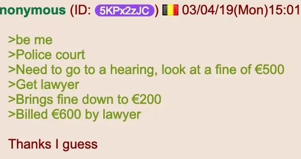 | | nonymous (ID: 5KPx2zJC) 03/04/19(Mon)15:01 >be me >Police court >Need to go to a hearing, look at a fine of €500 >Get lawyer >Brings fine down to €200 >Billed €600 by lawyer Thanks I guess