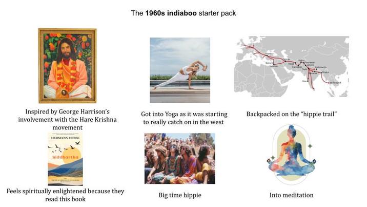 Inspired by George Harrison's involvement with the Hare Krishna movement HERMANN HESSE Siddhartha Feels spiritually enlightened because they read this book The 1960s indiaboo starter pack Qua Got into Yoga as it was starting to really catch on in the west Backpacked on the "hippie trail" Big time hippie Into meditation
