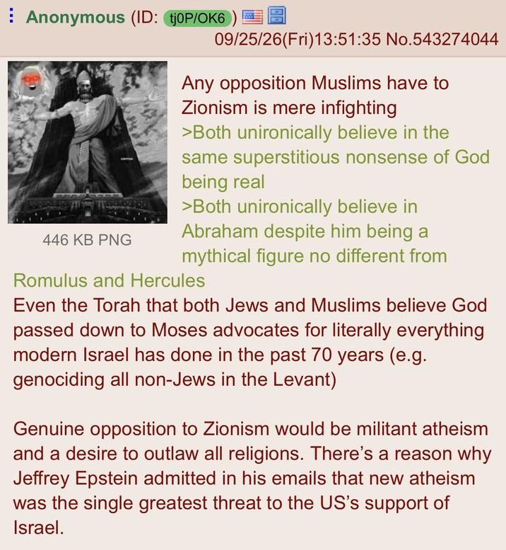 Anonymous (ID: tj0P/OK6) 446 KB PNG 09/25/26(Fri)13:51:35 No.543274044 Any opposition Muslims have to Zionism is mere infighting >Both unironically believe in the same superstitious nonsense of God being real >Both unironically believe in Abraham despite him being a mythical figure no different from Romulus and Hercules Even the Torah that both Jews and Muslims believe God passed down to Moses advocates for literally everything modern Israel has done in the past 70 years (e.g. genociding all non-Jews in the Levant) Genuine opposition to Zionism would be militant atheism and a desire to outlaw all religions. There's a reason why Jeffrey Epstein admitted in his emails that new atheism was the single greatest threat to the US's support of Israel.