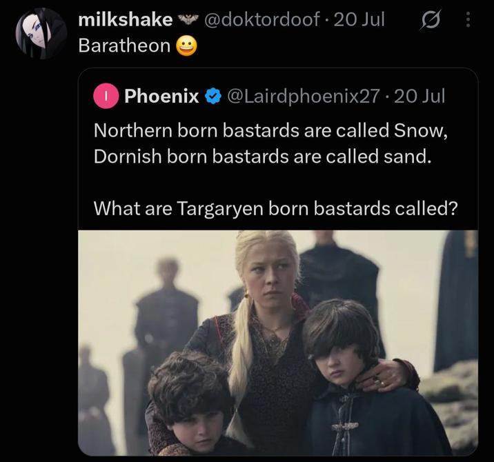 milkshake @doktordoof. 20 Jul Baratheon 10 1 Phoenix @Lairdphoenix27.20 Jul Northern born bastards are called Snow, Dornish born bastards are called sand. What are Targaryen born bastards called?