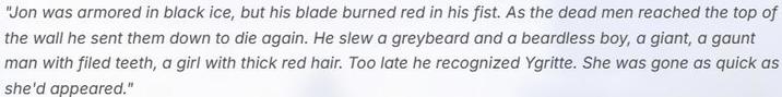 "Jon was armored in black ice, but his blade burned red in his fist. As the dead men reached the top of the wall he sent them down to die again. He slew a greybeard and a beardless boy, a giant, a gaunt man with filed teeth, a girl with thick red hair. Too late he recognized Ygritte. She was gone as quick as she'd appeared."