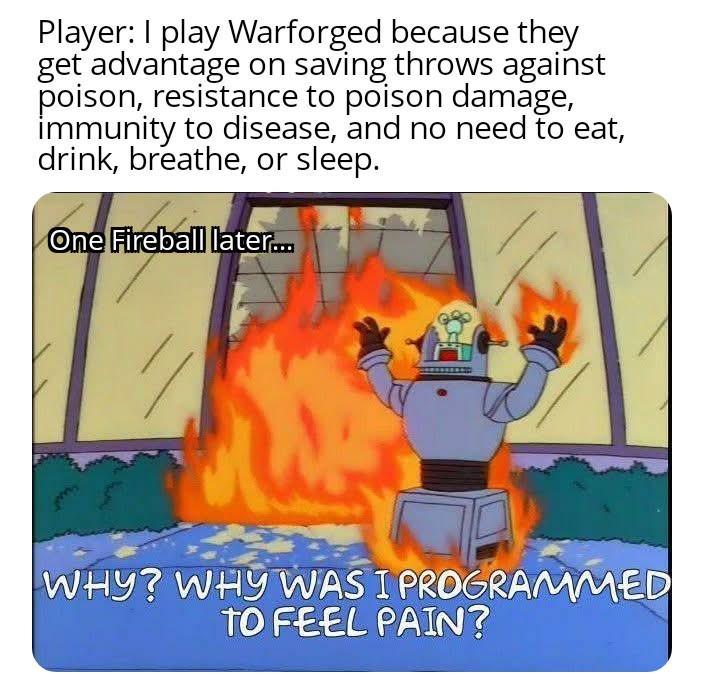 Player: I play Warforged because they get advantage on saving throws against poison, resistance to poison damage, immunity to disease, and no need to eat, drink, breathe, or sleep. One Fireball later... WHY? WHY WAS I PROGRAMMED TO FEEL PAIN?