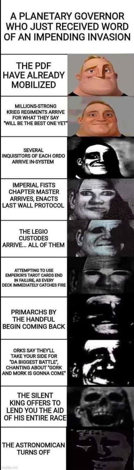 A PLANETARY GOVERNOR WHO JUST RECEIVED WORD OF AN IMPENDING INVASION THE PDF HAVE ALREADY MOBILIZED MILLIONS-STRONG KRIEG REGIMENTS ARRIVE FOR WHAT THEY SAY "WILL BE THE BEST ONE YET SEVERAL INQUISITORS OF EACH ORDO ARRIVE IN-SYSTEM IMPERIAL FISTS CHAPTER MASTER ARRIVES, ENACTS LAST WALL PROTOCOL THE LEGIO CUSTODES ARRIVE... ALL OF THEM ATTEMPTING TO USE EMPEROR'S TAROT CARDS END IN FAILURE, AS EVERY DECK IMMEDIATELY CATCHES FIRE PRIMARCHS BY THE HANDFUL BEGIN COMING BACK ORKS SAY THEY'LL TAKE YOUR SIDE FOR "DA BIGGEST BATTLE CHANTING ABOUT "GORK AND MORK IS GONNA COME THE SILENT KING OFFERS TO LEND YOU THE AID OF HIS ENTIRE RACE THE ASTRONOMICAN TURNS OFF malcony