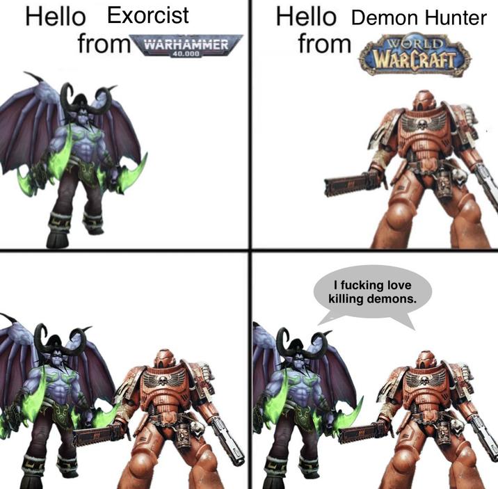 Hello Exorcist from WARHAMMER 40.000 Hello Demon Hunter from WORLD WARCRAFT I f------ love killing demons.