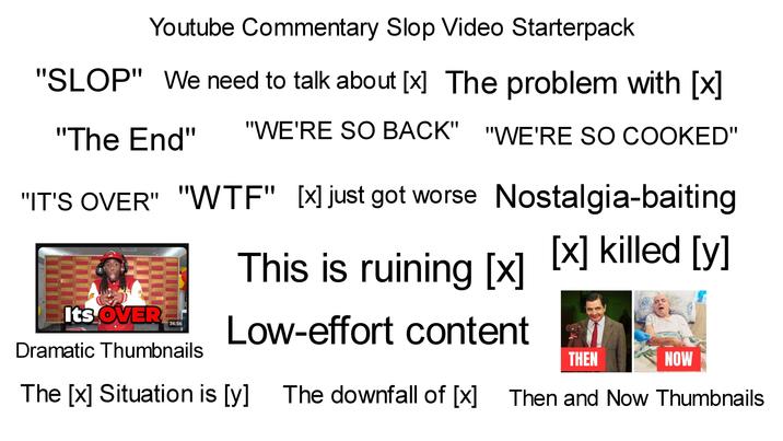 Youtube Commentary Slop Video Starterpack "SLOP" We need to talk about (✗] The problem with [x] "The End" "WE'RE SO BACK" "WE'RE SO COOKED" "IT'S OVER" "W--" [×] just got worse Nostalgia-baiting This is ruining (✗) (✗) killed [y] Low-effort content Its OVER 36:56 Dramatic Thumbnails THEN NOW The [x] Situation is [y] The downfall of [✓] The downfall of (✗) Then and Now Thumbnails