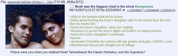 File: personal-opinion-chrissy-(...).jpg (715 KB, 4096x3072) Noah was the biggest chad in the show Anonymous 08/14/26(Fri)12:57:50 No.222545843 >s---- in the bosses toilet at his house >>222546027 >>222546089 >>222546178 >jokes about f------ the boss's daughter right to the boss's face the first time he meets him >f---- the boss's daughter, takes her virginity >threatens to punch the boss's lights out-suffers no repurcussions >f---- the boss's daughter's roommate >leaves >graduates Colombia law school with top grades and gets a $500k a year entertainment lawyer job straight out of college Where were you when you realized Noah Tannenbaum the Hassic Homeboy won the Sopranos?