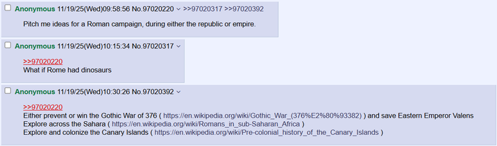 Anonymous 11/19/25(Wed)09:58:56 No.97020220 >>97020317 >>97020392 Pitch me ideas for a Roman campaign, during either the republic or empire. Anonymous 11/19/25(Wed)10:15:34 No.97020317 >>97020220 What if Rome had dinosaurs Anonymous 11/19/25(Wed)10:30:26 No.97020392 >>97020220 Either prevent or win the Gothic War of 376 ( https://en.wikipedia.org/wiki/Gothic_War_(376%E2%80%93382)) and save Eastern Emperor Valens Explore across the Sahara (https://en.wikipedia.org/wiki/Romans_in_sub-Saharan Africa) Explore and colonize the Canary Islands (https://en.wikipedia.org/wiki/Pre-colonial_history_of_the_Canary_Islands)