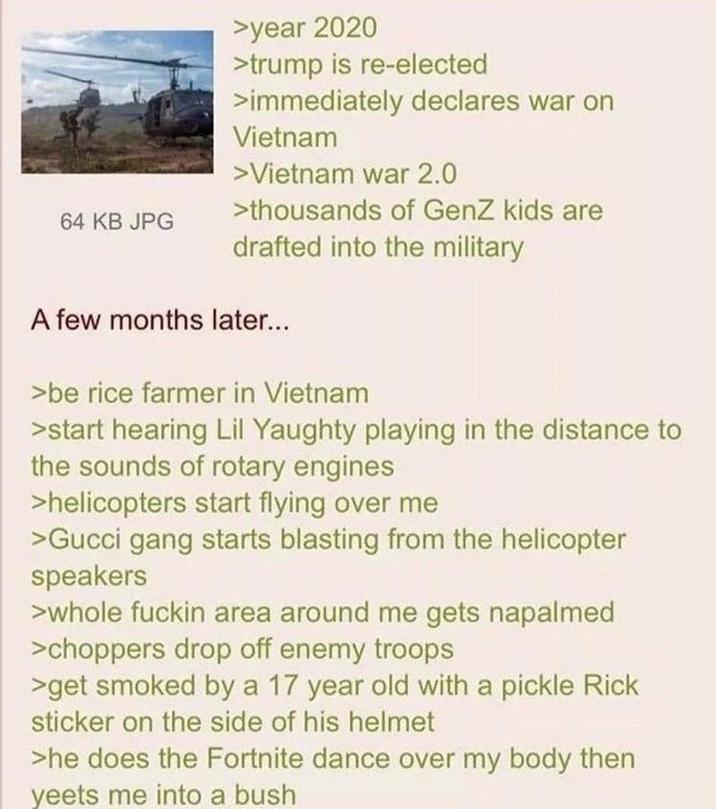 64 KB JPG >year 2020 >trump is re-elected >immediately declares war on Vietnam > Vietnam war 2.0 >thousands of GenZ kids are drafted into the military A few months later... >be rice farmer in Vietnam >start hearing Lil Yaughty playing in the distance to the sounds of rotary engines >helicopters start flying over me >Gucci gang starts blasting from the helicopter speakers >whole f----- area around me gets napalmed >choppers drop off enemy troops >get smoked by a 17 year old with a pickle Rick sticker on the side of his helmet >he does the Fortnite dance over my body then yeets me into a bush