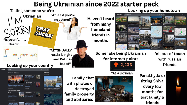 Being Ukrainian since 2022 starter pack Telling someone you're Ukrianian I'M SORRY "Is your family dead?" "At least you're THAT SUCKS! not there!" Haven't heard from many homeland friends in months Looking up your hometown Google kryvyirih ukraine Kryvyi Rh-Wikipedia W Wikipedia Kryvyi Rih- the Steel Heart of Ukraine Three killed, 38 injured in Russian atta Al Jazeers ArcelorMittal Krywi Rh. Ukraine- B Bankwatch Russian missile hits Ukrainian Presiden PBS Russian attack on Zelensky's home cit Russia launches deadly air strike on.. Kryvyi Rih EBRD Green Cities strike kills at least 11 in. Historical centre of Kryvyi Rih- Kryvyy Rih | Industrial City, Iron Ore Ukraine's Kryvyi Rih mourns victims of.. ON Several people killed and dozens injur Kyiv Says Three Killed in Russian Missil (B Bloomberg.com Ukraine says Russia killa 19 in Kryvyi….. Reuters Russian Missile Hits Kryvyi Rth in.. The New York Times Kryvyi Rih metropolitan area- Wikipedia wwikipedia Cityscape Kryvyi Rih Ukraine Downtow Shutterstock I'm m on on your side "AKTSHUALLY russia is right and Putin is based" Looking up your country Google ukraine Top stories Customize Euronews At least six people killed in Russian strikes on Ukraine over past day 6 minutes ago News about drones Ukraine WSJ Overwhelmed by Ukraine's Drones, Russia Tells Businesses to Defend... 8 hours ago Also in the news ABC News - Breaking News, Later The blockade is complete': Locals flee occupied south K The Kyiv Independent Russian attacks kill 6, injure 45 across Ukraine as Kyiv faces second day of nonsto.. 2 hours ago # Межа. Новини України. Russian Forces Attack Road in Odesa District, Three People Injured 4 minutes ago The Washington Post Ukraine weighs legalizing p---------- to raise tax revenue and buy drones 18 hours ago # Межа. Новини України. Ukrainian Fans Unfurl Save Oleshky Banner During Win × Q Ukraine Country in Europe | Ukraine is a large country in Eastern Europe bordered by Russia to the east and north- Show more Family chat with photos of destroyed family property and obituaries Some fake being Ukrainian for internet points 2,233 "As a ukrinian" fell out of touch with russian friends Panakhyda or sitting Shiva every few months for lost family & friends