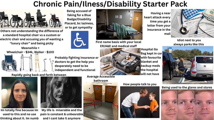 Chronic Pain/Ilness/Disability Starter Pack Others not understanding the difference of a standard hospital chair vs a custom or electric chair and accusing you of wanting a "luxury chair" and being picky Meanwhile = Wheelchair-$34k, Walker - $100 Being accused of faking for a Blue Badge/Disability Placard, bc laziness, or to get sympathy & First name basis with your local ER/A&E and medical staff Probably fighting insurance or doctors to get the help you desperately need to be independent and functional Rapidly going back and forth between Average Accessible bathroom Having a near heart attack every time you get a letter from your insurance in the Hospital Go Bag kept in car with favourite blanket and backup meds the hospital will not have mail HEALTH INSURANCE Idiot next to you always parks like this Im totally fine because im used to this and no use thinking about it. Im numb My life is miserable and the pain is constant & unbearable and I cant take it anymore & #666 GYMNASIUM How people talk to you Being used to the glares and stares