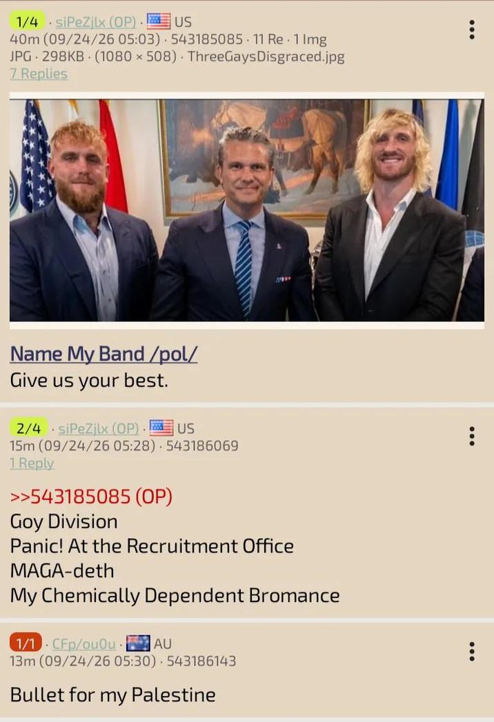 1/4 siPeZjlx (OP). US 40m (09/24/26 05:03) 543185085 11 Re 1 lmg JPG 298KB (1080 x 508) ThreeGays Disgraced.jpg 7 Replies Name My Band /pol/ Give us your best. 2/4 siPeZjlx (OP) US 15m (09/24/26 05:28) 543186069 1 Reply >>543185085 (OP) Goy Division Panic! At the Recruitment Office MAGA-deth My Chemically Dependent Bromance 1/1 CFp/ouOu AU 13m (09/24/26 05:30) 543186143 Bullet for my Palestine