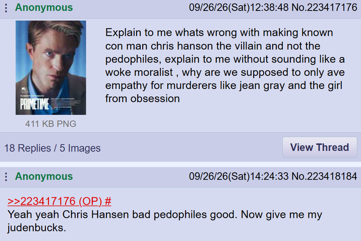 Anonymous ROBERTSON PRIMETIME 411 KB PNG 18 Replies / 5 Images Anonymous 09/26/26(Sat) 12:38:48 No.223417176 Explain to me whats wrong with making known con man chris hanson the villain and not the pedophiles, explain to me without sounding like a woke moralist, why are we supposed to only ave empathy for murderers like jean gray and the girl from obsession >>223417176 (OP) # View Thread 09/26/26(Sat) 14:24:33 No.223418184 Yeah yeah Chris Hansen bad pedophiles good. Now give me my judenbucks.