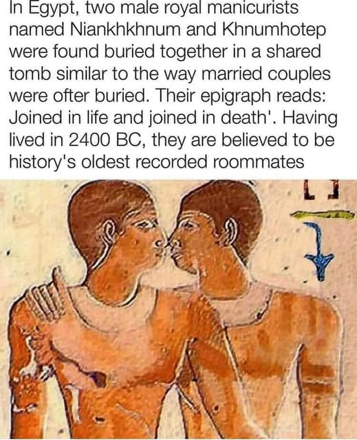 In Egypt, two male royal manicurists named Niankhkhnum and Khnumhotep were found buried together in a shared tomb similar to the way married couples were ofter buried. Their epigraph reads: Joined in life and joined in death'. Having lived in 2400 BC, they are believed to be history's oldest recorded roommates