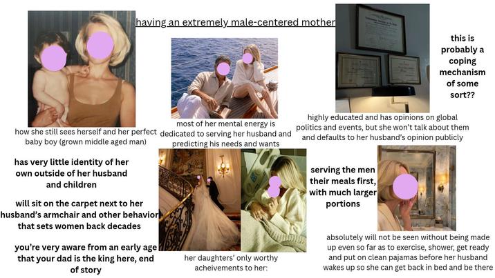 having an extremely male-centered mother Deana Non Au this is probably a coping mechanism of some sort?? most of her mental energy is how she still sees herself and her perfect dedicated to serving her husband and baby boy (grown middle aged man) predicting his needs and wants has very little identity of her own outside of her husband and children will sit on the carpet next to her husband's armchair and other behavior that sets women back decades you're very aware from an early age| that your dad is the king here, end of story her daughters' only worthy acheivements to her: highly educated and has opinions on global politics and events, but she won't talk about them and defaults to her husband's opinion publicly serving the men their meals first, with much larger portions absolutely will not be seen without being made up even so far as to exercise, shower, get ready and put on clean pajamas before her husband wakes up so she can get back in bed and be there