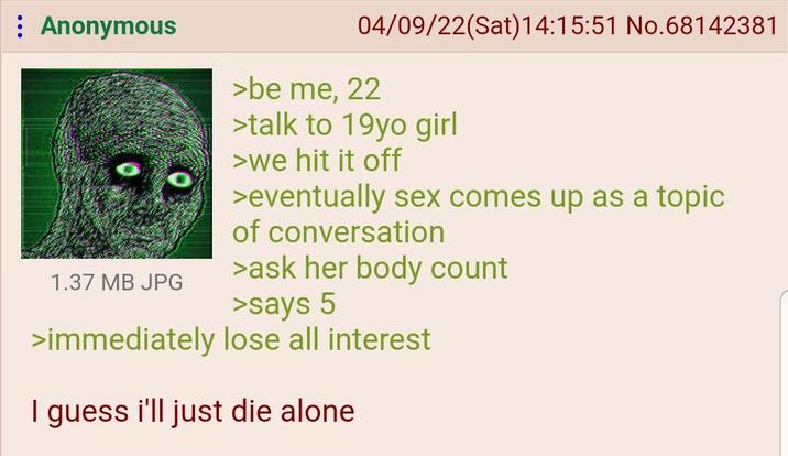 Anonymous 1.37 MB JPG 04/09/22(Sat) 14:15:51 No.68142381 >be me, 22 >talk to 19yo girl >we hit it off >eventually sex comes up as a topic of conversation >ask her body count >says 5 >immediately lose all interest I guess i'll just die alone