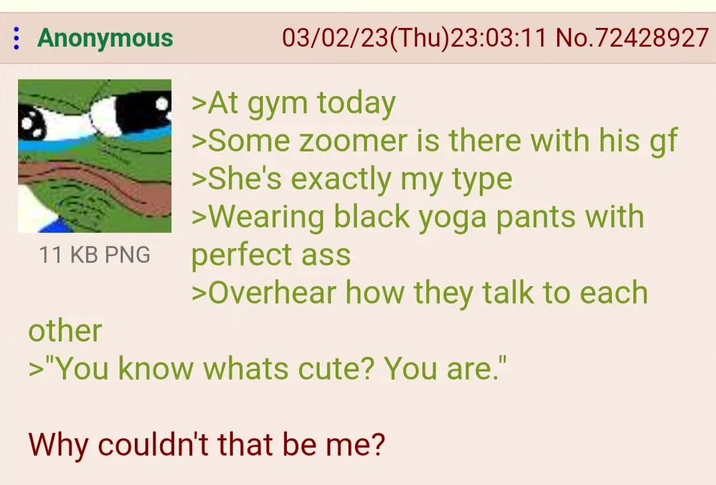 Anonymous 03/02/23(Thu)23:03:11 No.72428927 >At gym today >Some zoomer is there with his gf >She's exactly my type >Wearing black yoga pants with 11 KB PNG perfect ass other >Overhear how they talk to each >"You know whats cute? You are." Why couldn't that be me?