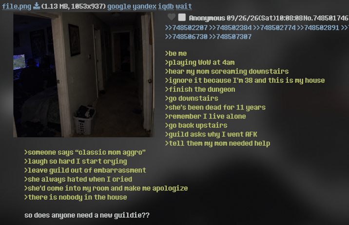file.png (1.13 MB, 1053x937) google yandex iqdb wait >someone says "classic mom aggro" >laugh so hard I start crying >leave guild out of embarrassment >she always hated when I cried Anonymous 09/26/26(Sat)10:08:08 No.748501746 >>748502207 >>748502384>>748502774>>748502891 >> >>748506730 >>748507307 >be me >playing Wow at 4am >hear my mom screaming downstairs >ignore it because I'm 38 and this is my house >finish the dungeon >go downstairs >she's been dead for 11 years >remember I live alone >go back upstairs >guild asks why I went AFK >tell them my mom needed help >she'd come into my room and make me apologize >there is nobody in the house so does anyone need a new guildie??