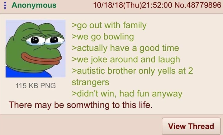 Anonymous 115 KB PNG 10/18/18(Thu)21:52:00 No.48779896 >go out with family >we go bowling >actually have a good time >we joke around and laugh >autistic brother only yells at 2 strangers >didn't win, had fun anyway There may be something to this life. View Thread
