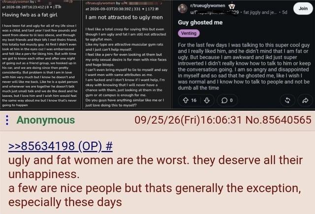 truuglywomen by w at 2026-08-28T16:23:41218 +16 Having fwb as a fat girl I have been fat and ugly for all of my life since I was a child, and last year I lost few pounds and went from obese to lit less obese, and through my best friends and their bts I met theirs friend, this totally hot muscly guy. At first I didn't even look at him the eyes cuz I was embarrassed and felt like a perv for liking him. But with time we got to know each other and after one night of going out as a friend group, we hooked up in his car, and we are doing since then pretty consistently. But problem is that I am in love with him very much but I know he doesn't and never will like me back. Like he is a quiet person and whenever we are together he doesn't talk much just small talk and we do the deed and he leaves, but I love him and I wish him would feel the same way about me but I know that's never going to happen trueuglywomen by whe at 2026-09-03T20:38:39Z1331 +1 172 I am not attracted to ugly men I feel like a total creep for saying this but even though I am ugly and fat I am still not attracted to ugly fat men Like my type are attractive muscular gym rats and I just can't help myself. I feel like a perv for even looking at them but my only sexual desire is for men with nice faces and huge biceps I can't even bring myself to lie to myself and say I want men with same attributes as me. I am f----- and I don't know if I want help, I'm okay with knowing that I will never have a chance with them, just looking at them in the gym or at campus is enough for me. Do you guys have anything similar like me or just love doing this to myself? r/trueuglywomen Guy ghosted me Venting Join fat jiggly and je5d For the last few days I was talking to this super cool guy and I really liked him, and he didn't mind that I am fat or ugly. But because I am awkward and ikd just super introverted I didn't really know how to talk to him or keep the conversation going. I am so angry and disappointed in myself and so sad that he ghosted me, like I wish I was normal and I know how to talk to people and not be dumb all the time 16 A 09/25/26(Fri)16:06:31 No.85640565 Anonymous >>85634198 (OP) # ugly and fat women are the worst. they deserve all their unhappiness. a few are nice people but thats generally the exception, especially these days