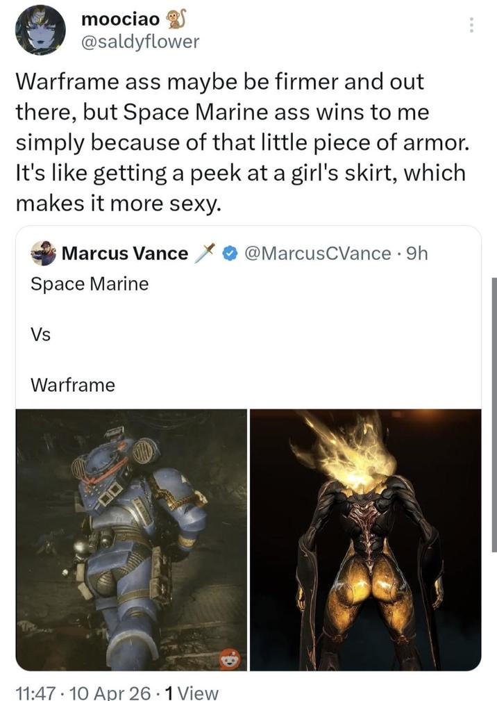 moociao @saldyflower Warframe ass maybe be firmer and out there, but Space Marine ass wins to me simply because of that little piece of armor. It's like getting a peek at a girl's skirt, which makes it more sexy. Marcus Vance Space Marine Vs Warframe @MarcusCVance · 9h 11:47 10 Apr 26.1 View •