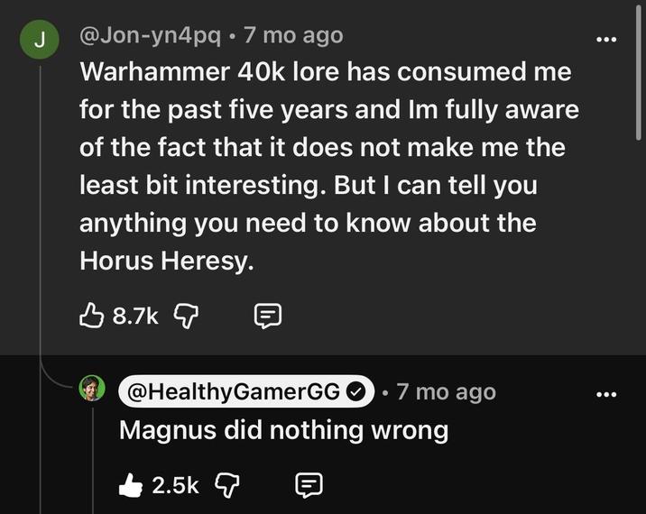 J @Jon-yn4pq • 7 mo ago Warhammer 40k lore has consumed me for the past five years and Im fully aware of the fact that it does not make me the least bit interesting. But I can tell you anything you need to know about the Horus Heresy. 8.7k @HealthyGamerGG 7 mo ago Magnus did nothing wrong 2.5k 目
