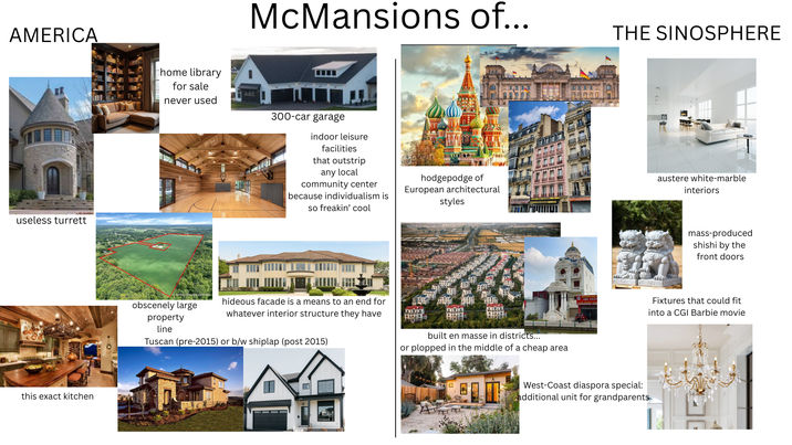 McMansions of... THE SINOSPHERE AMERICA home library for sale never used 300-car garage indoor leisure facilities that outstrip any local community center useless turrett this exact kitchen because individualism is so freakin' cool hodgepodge of European architectural styles obscenely large hideous facade is a means to an end for whatever interior structure they have mming property line Tuscan (pre-2015) or b/w shiplap (post 2015) built en masse in districts... or plopped in the middle of a cheap area West-Coast diaspora special: additional unit for grandparents austere white-marble interiors mass-produced shishi by the front doors Fixtures that could fit into a CGI Barbie movie