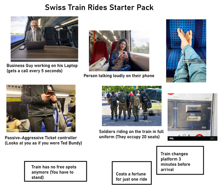 Swiss Train Rides Starter Pack Business Guy working on his Laptop (gets a call every 5 seconds) Person talking loudly on their phone iStock Credit: Michael Derrer Fuchs Editorial use only Passive-Aggressive Ticket controller (Looks at you as if you were Ted Bundy) Soldiers riding on the train in full uniform (They occupy 20 seats) Train has no free spots anymore (You have to stand) alamy iStock Credit justhaveakook TOILET' alam alamy OCCUPIED Costs a fortune for just one ride Train changes platform 3 minutes before arrival alamu