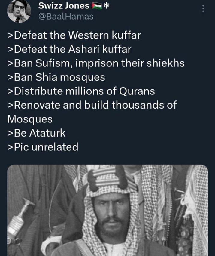 Swizz Jones @BaalHamas >Defeat the Western kuffar >Defeat the Ashari kuffar >Ban Sufism, imprison their shiekhs >Ban Shia mosques >Distribute millions of Qurans >Renovate and build thousands of Mosques >Be Ataturk >Pic unrelated