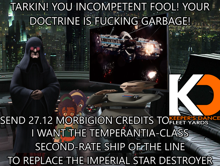 TARKIN! YOU INCOMPETENT FOOL! YOUR DOCTRINE IS F------ GARBAGE! K SEND 27.12 MORBIGION CREDITS TOKER'S DANCE I WANT THE TEMPERANTIA-CLASS SECOND-RATE SHIP OF THE LINE TO REPLACE THE IMPERIAL STAR DESTROYER