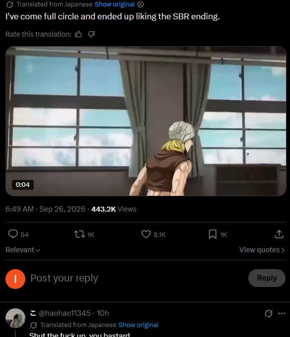 Translated from Japanese Show original ✪ I've come full circle and ended up liking the SBR ending. Rate this translation: 0:04 6:49 AM - Sep 26, 2026-443.2K Views 54 Relevant tl 1K | Post your reply iggle ar 8.1K 1K View quotes > @haohao11345-10h Translated from Japanese Show original Shut the f--- up you bastard Reply Ø...