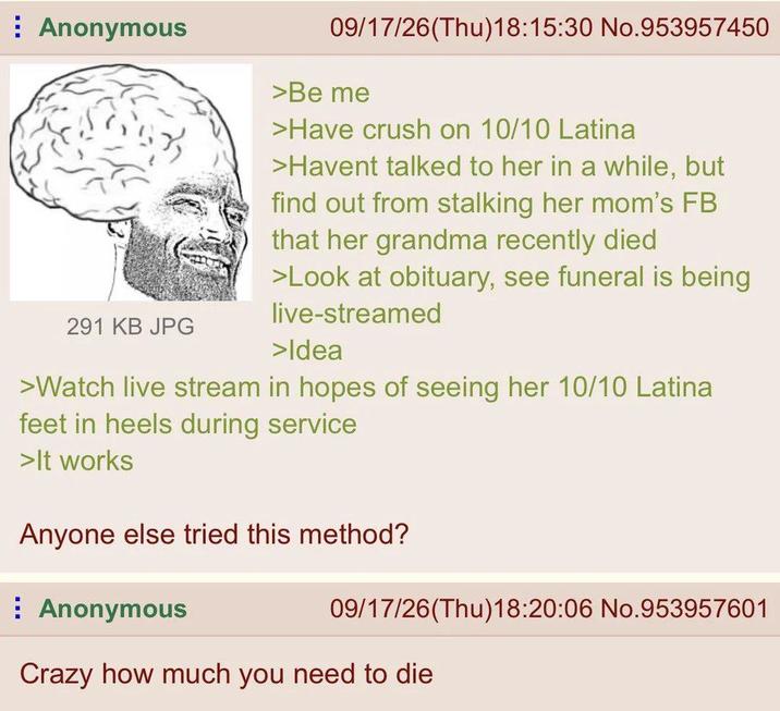 Anonymous 291 KB JPG 09/17/26(Thu)18:15:30 No.953957450 >Be me >Have crush on 10/10 Latina >Havent talked to her in a while, but find out from stalking her mom's FB that her grandma recently died >Look at obituary, see funeral is being live-streamed >Idea >Watch live stream in hopes of seeing her 10/10 Latina feet in heels during service >It works Anyone else tried this method? Anonymous 09/17/26(Thu)18:20:06 No.953957601 Crazy how much you need to die