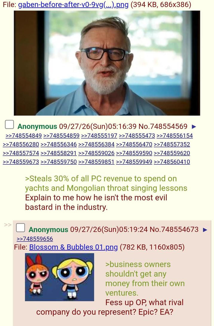 File: gaben-before-after-v0-9vg(...).png (394 KB, 686x386) Anonymous 09/27/26(Sun)05:16:39 No.748554569 ► >>748554849 >>748554859 >>748555197 >>748555473 >>748556154 >>748556280 >>748556346 >>748556384 >>748556470 >>748557352 >>748557574 >>748558291 >>748559026 >>748559590 >>748559620 >>748559673 >>748559750 >>748559851 >>748559949 >>748560410 >Steals 30% of all PC revenue to spend on yachts and Mongolian throat singing lessons Explain to me how he isn't the most evil bastard in the industry. Anonymous 09/27/26(Sun)05:19:24 No.748554673 >>748559656 File: Blossom & Bubbles 01.png (782 KB, 1160x805) >business owners shouldn't get any money from their own ventures. Fess up OP, what rival company do you represent? Epic? EA?