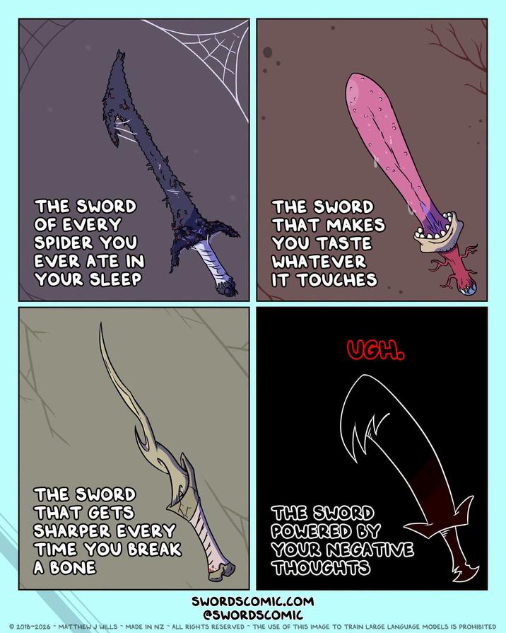 C CO THE SWORD OF EVERY SPIDER YOU EVER ATE IN YOUR SLEEP THE SWORD THAT MAKES YOU TASTE WHATEVER IT TOUCHES UGH. THE SWORD THAT GETS SHARPER EVERY TIME YOU BREAK A BONE THE SWORD POWERED BY YOUR NEGATIVE THOUGHTS SWORDSCOMIC.COM @SWORDSCOMIC 2018-2026 MATTHEW J WILLS MADE IN NZ ALL RIGHTS RESERVED THE USE OF THIS IMAGE TO TRAIN LARGE LANGUAGE MODELS IS PROHIBITED