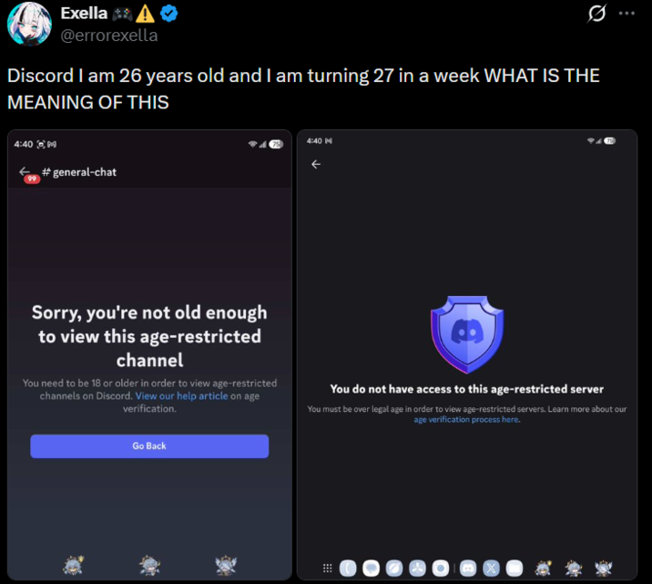Exella @errorexella Discord I am 26 years old and I am turning 27 in a week WHAT IS THE MEANING OF THIS 4:40 M #general-chat 4:40 Sorry, you're not old enough to view this age-restricted channel You need to be 18 or older in order to view age-restricted channels on Discord. View our help article on age verification. You do not have access to this age-restricted server You must be over legal age in order to view age-restricted servers. Learn more about our age verification process here. Go Back
