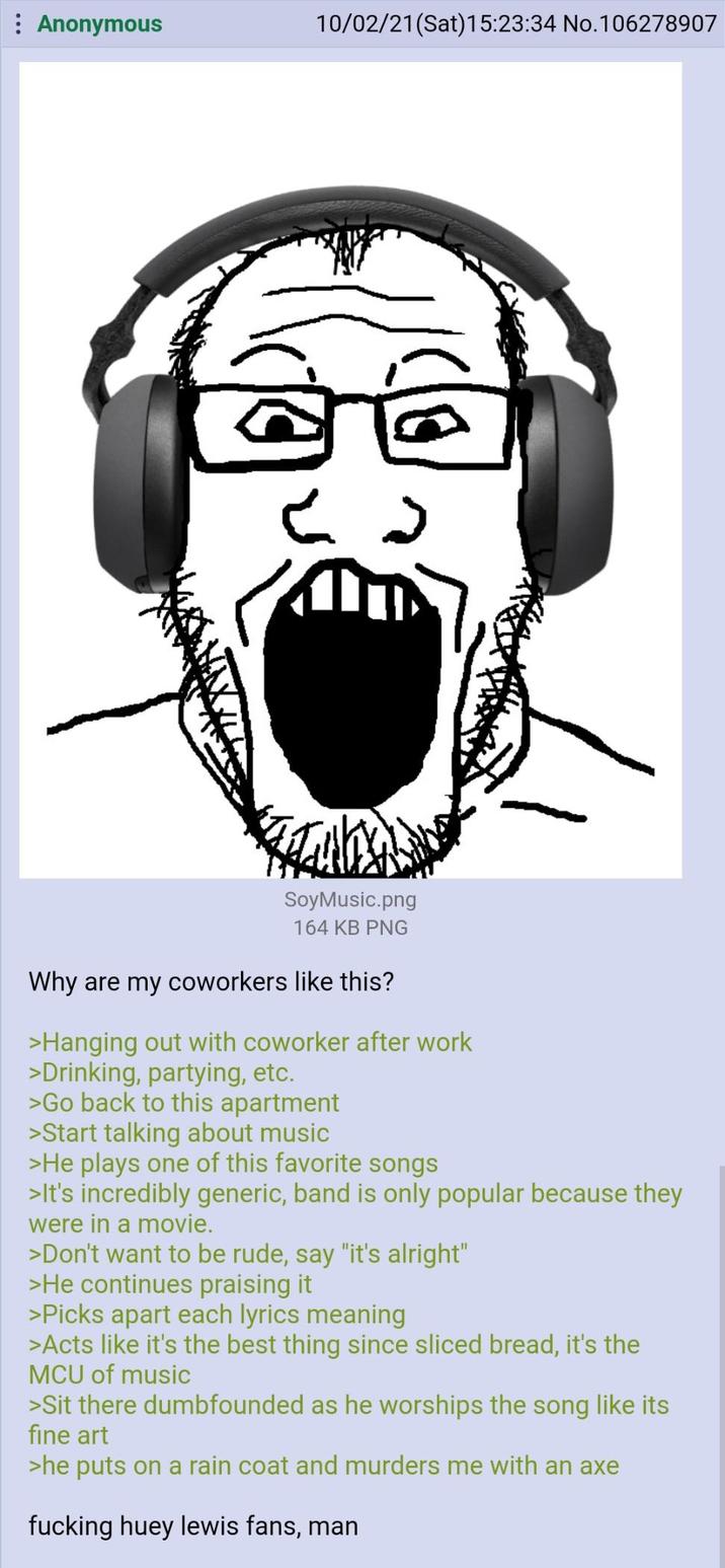 : Anonymous 10/02/21 (Sat)15:23:34 No.106278907 SoyMusic.png 164 KB PNG Why are my coworkers like this? >Hanging out with coworker after work >Drinking, partying, etc. >Go back to this apartment >Start talking about music >He plays one of this favorite songs >It's incredibly generic, band is only popular because they were in a movie. >Don't want to be rude, say "it's alright" >He continues praising it >Picks apart each lyrics meaning >Acts like it's the best thing since sliced bread, it's the MCU of music >Sit there dumbfounded as he worships the song like its fine art >he puts on a rain coat and murders me with an axe f------ huey lewis fans, man